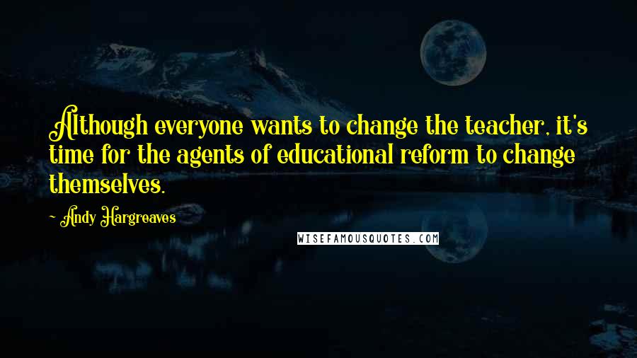 Andy Hargreaves Quotes: Although everyone wants to change the teacher, it's time for the agents of educational reform to change themselves.