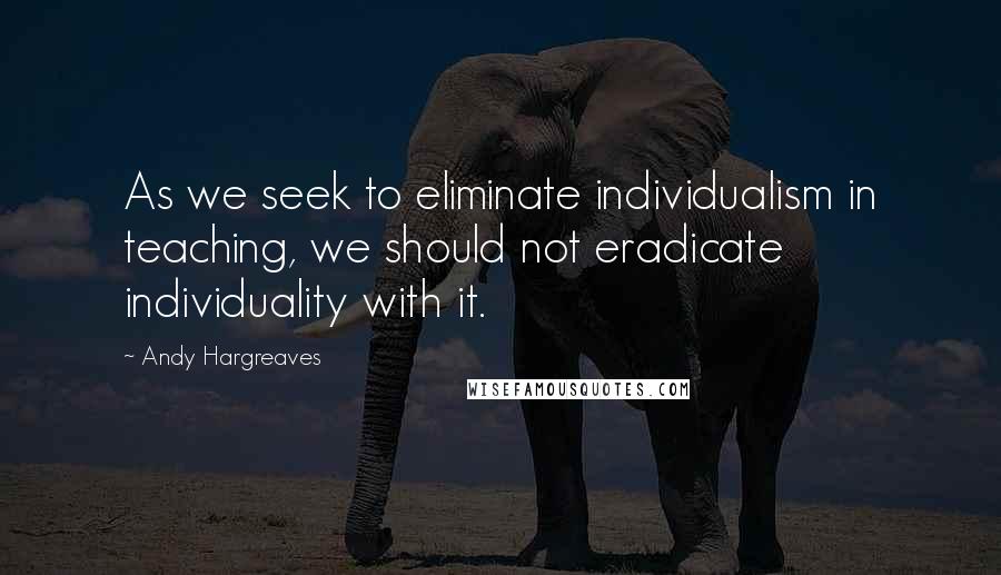 Andy Hargreaves Quotes: As we seek to eliminate individualism in teaching, we should not eradicate individuality with it.