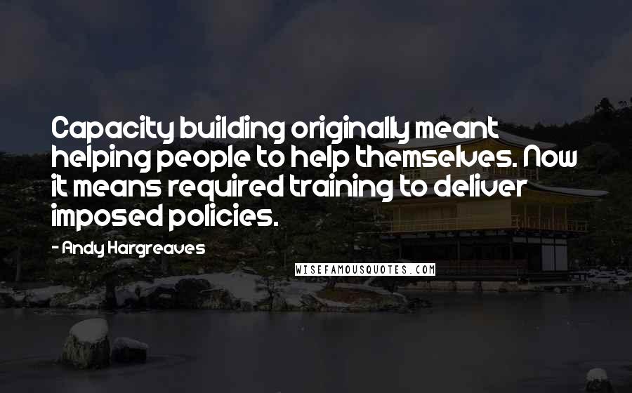 Andy Hargreaves Quotes: Capacity building originally meant helping people to help themselves. Now it means required training to deliver imposed policies.