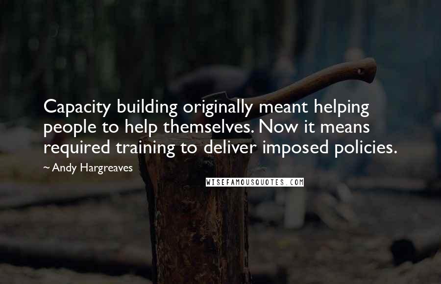 Andy Hargreaves Quotes: Capacity building originally meant helping people to help themselves. Now it means required training to deliver imposed policies.