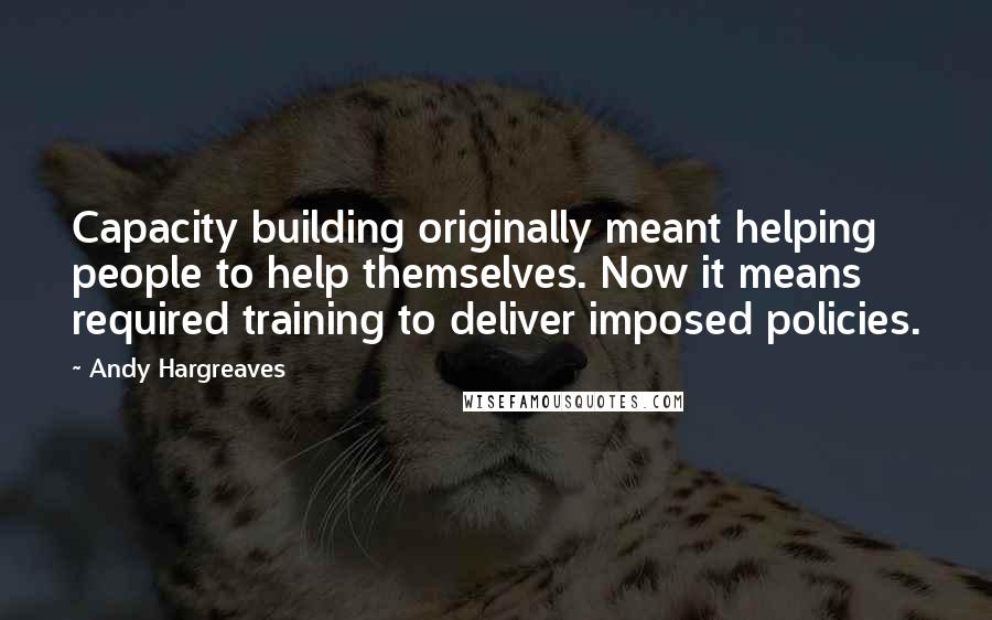 Andy Hargreaves Quotes: Capacity building originally meant helping people to help themselves. Now it means required training to deliver imposed policies.