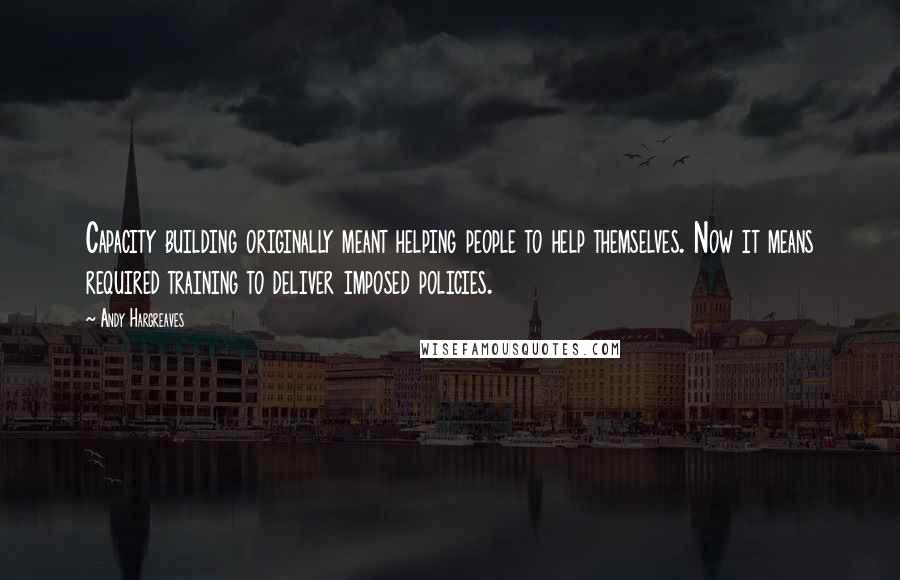 Andy Hargreaves Quotes: Capacity building originally meant helping people to help themselves. Now it means required training to deliver imposed policies.