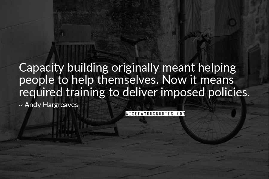 Andy Hargreaves Quotes: Capacity building originally meant helping people to help themselves. Now it means required training to deliver imposed policies.