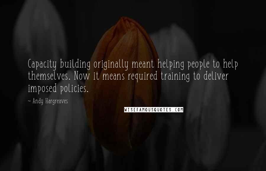 Andy Hargreaves Quotes: Capacity building originally meant helping people to help themselves. Now it means required training to deliver imposed policies.