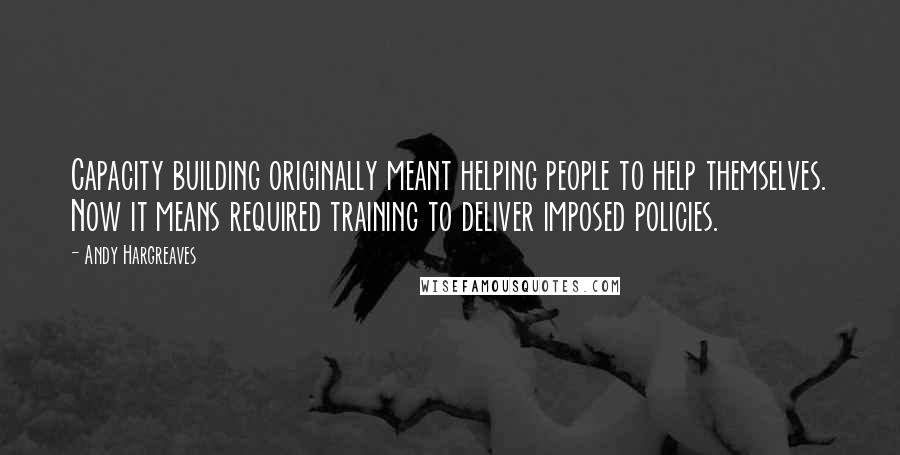 Andy Hargreaves Quotes: Capacity building originally meant helping people to help themselves. Now it means required training to deliver imposed policies.