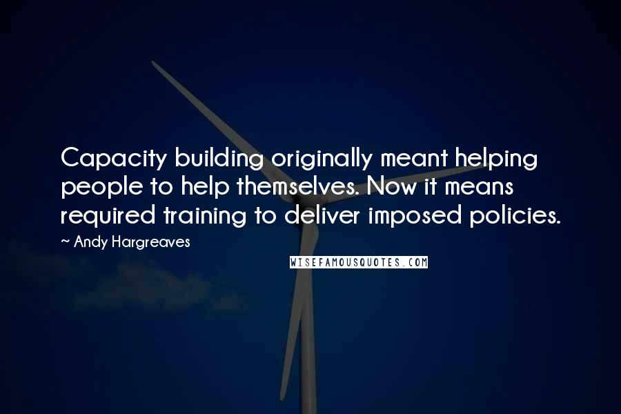 Andy Hargreaves Quotes: Capacity building originally meant helping people to help themselves. Now it means required training to deliver imposed policies.