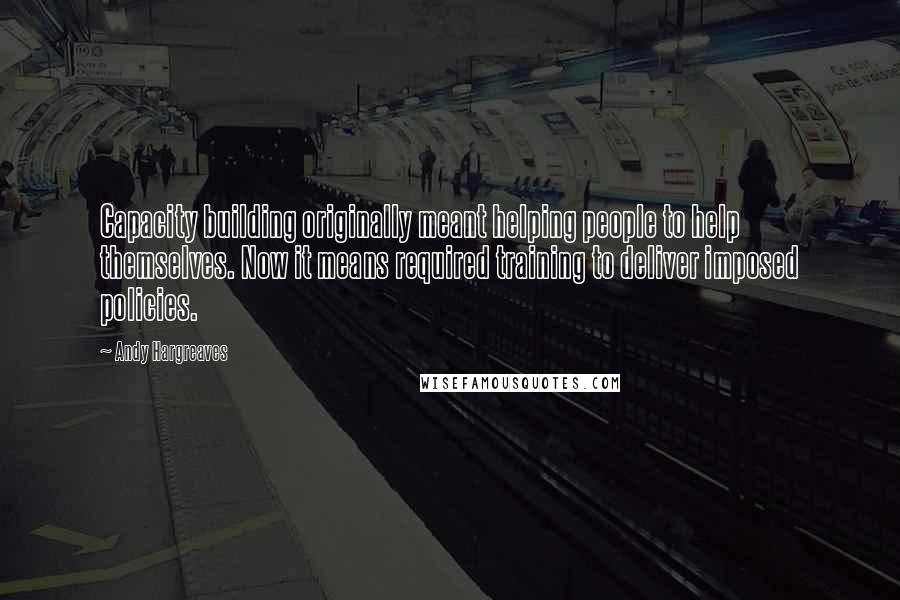 Andy Hargreaves Quotes: Capacity building originally meant helping people to help themselves. Now it means required training to deliver imposed policies.