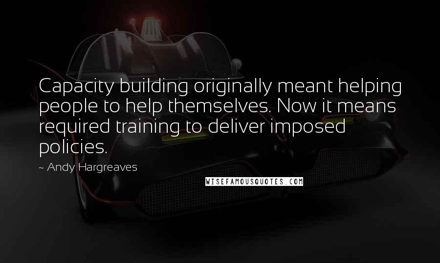 Andy Hargreaves Quotes: Capacity building originally meant helping people to help themselves. Now it means required training to deliver imposed policies.