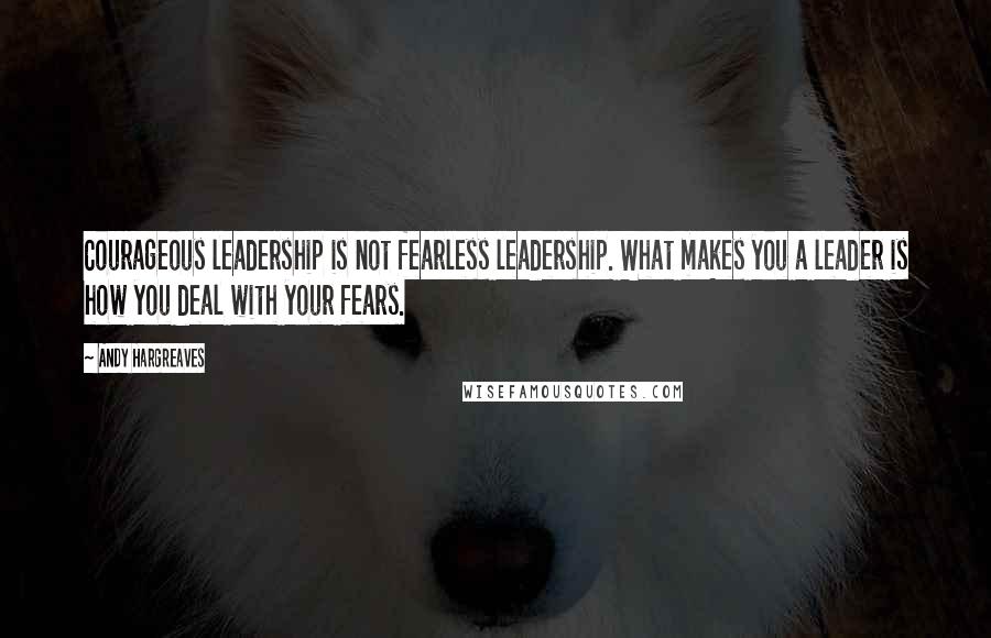 Andy Hargreaves Quotes: Courageous leadership is not fearless leadership. What makes you a leader is how you deal with your fears.