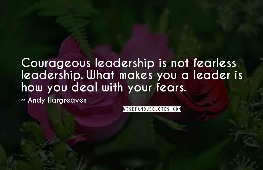 Andy Hargreaves Quotes: Courageous leadership is not fearless leadership. What makes you a leader is how you deal with your fears.