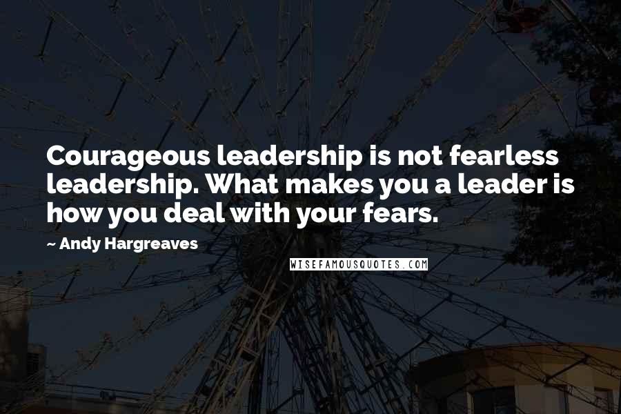 Andy Hargreaves Quotes: Courageous leadership is not fearless leadership. What makes you a leader is how you deal with your fears.