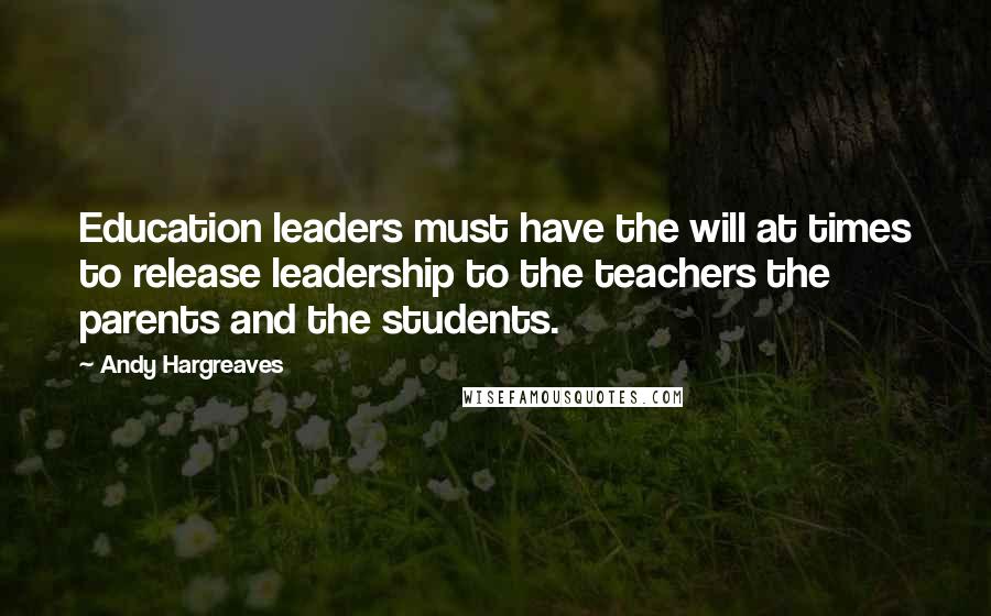 Andy Hargreaves Quotes: Education leaders must have the will at times to release leadership to the teachers the parents and the students.