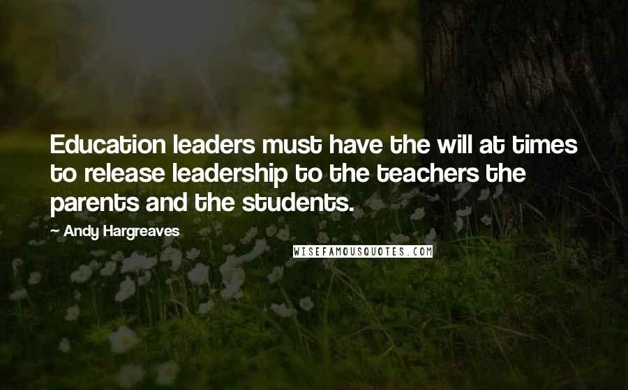 Andy Hargreaves Quotes: Education leaders must have the will at times to release leadership to the teachers the parents and the students.