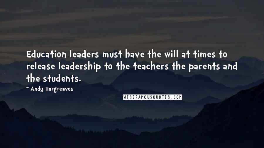 Andy Hargreaves Quotes: Education leaders must have the will at times to release leadership to the teachers the parents and the students.
