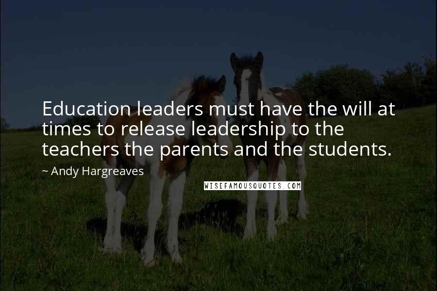 Andy Hargreaves Quotes: Education leaders must have the will at times to release leadership to the teachers the parents and the students.