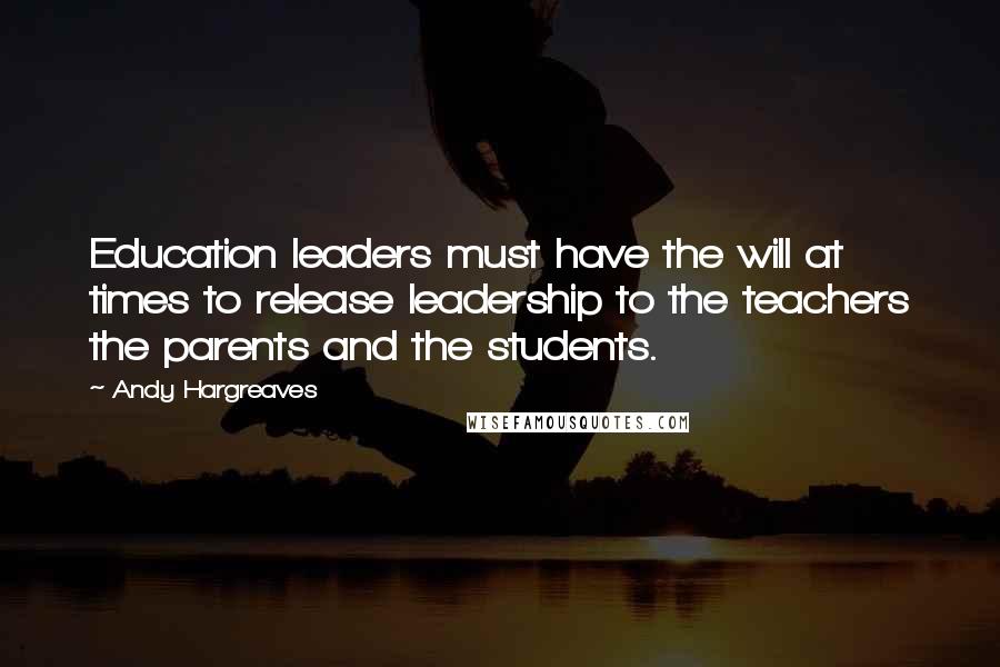 Andy Hargreaves Quotes: Education leaders must have the will at times to release leadership to the teachers the parents and the students.