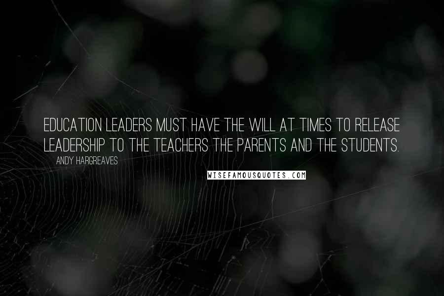 Andy Hargreaves Quotes: Education leaders must have the will at times to release leadership to the teachers the parents and the students.