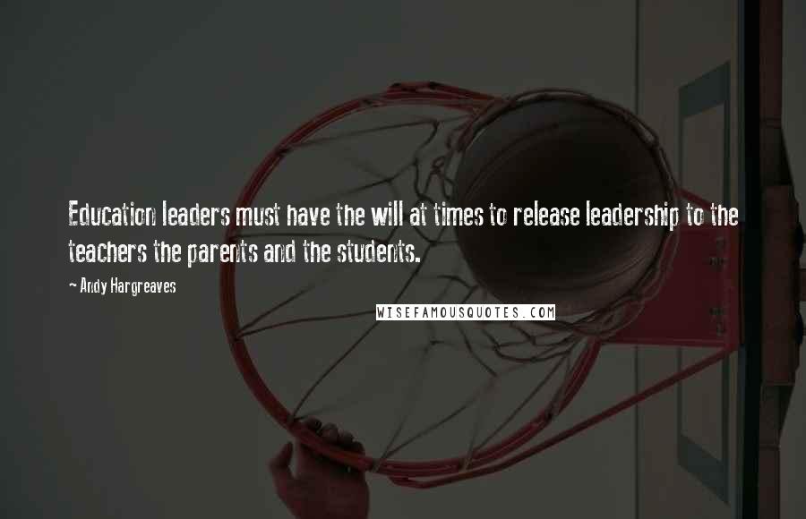 Andy Hargreaves Quotes: Education leaders must have the will at times to release leadership to the teachers the parents and the students.