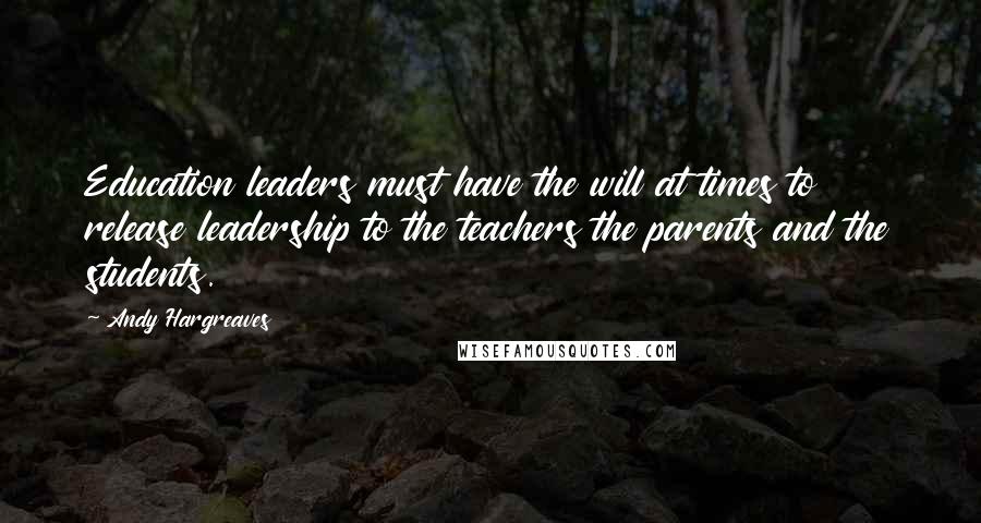 Andy Hargreaves Quotes: Education leaders must have the will at times to release leadership to the teachers the parents and the students.