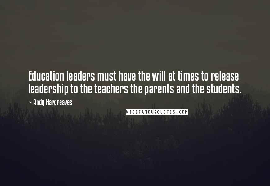 Andy Hargreaves Quotes: Education leaders must have the will at times to release leadership to the teachers the parents and the students.