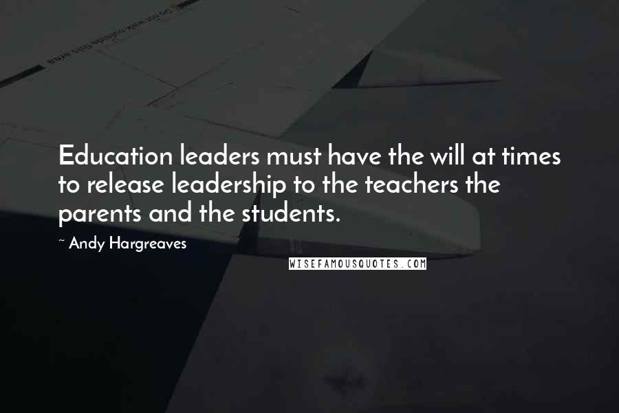 Andy Hargreaves Quotes: Education leaders must have the will at times to release leadership to the teachers the parents and the students.