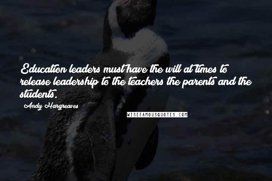 Andy Hargreaves Quotes: Education leaders must have the will at times to release leadership to the teachers the parents and the students.