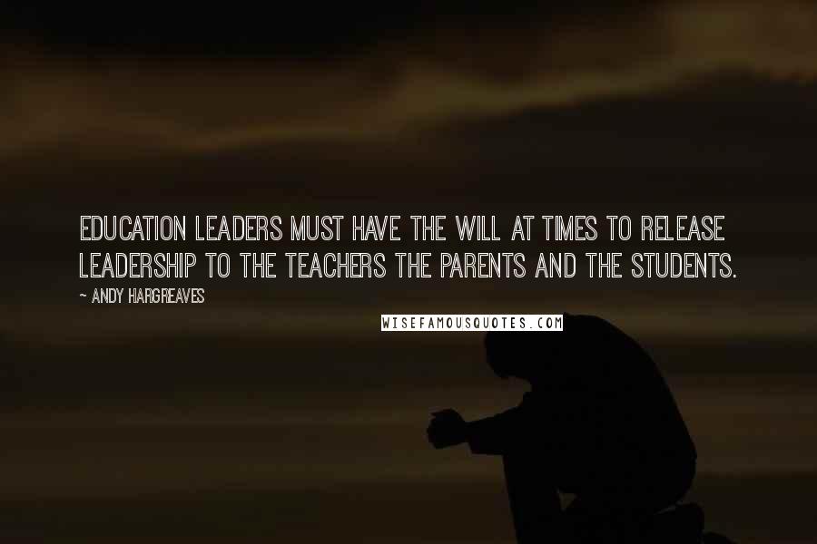 Andy Hargreaves Quotes: Education leaders must have the will at times to release leadership to the teachers the parents and the students.