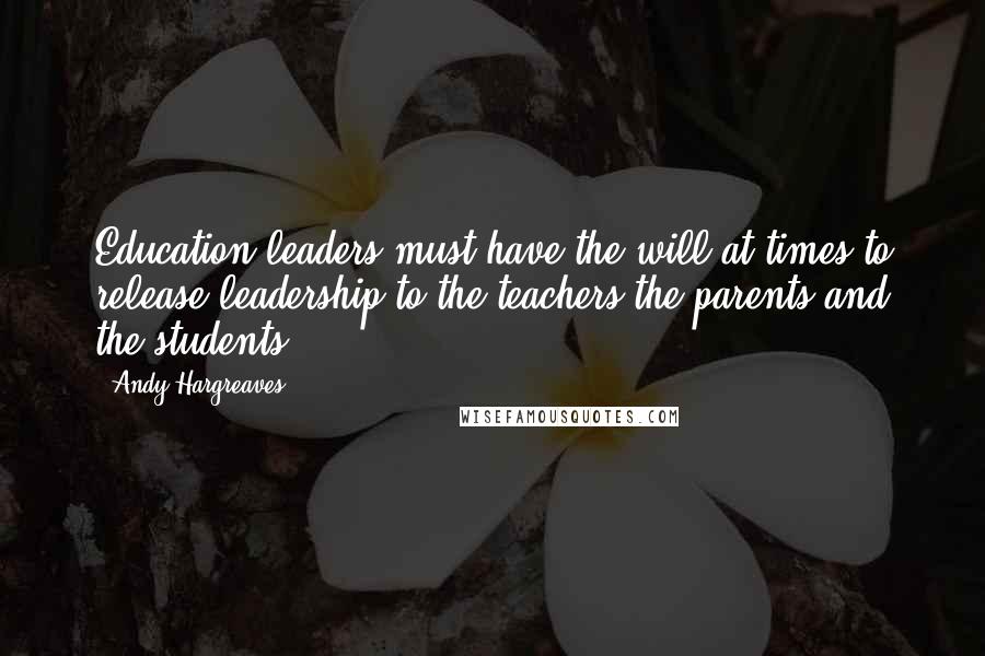 Andy Hargreaves Quotes: Education leaders must have the will at times to release leadership to the teachers the parents and the students.