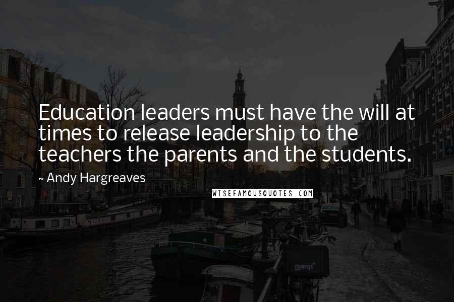 Andy Hargreaves Quotes: Education leaders must have the will at times to release leadership to the teachers the parents and the students.