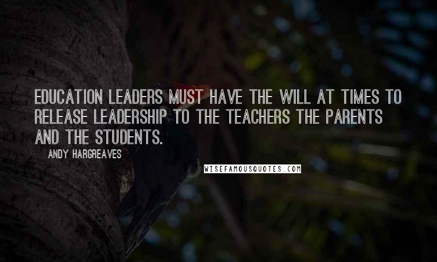 Andy Hargreaves Quotes: Education leaders must have the will at times to release leadership to the teachers the parents and the students.