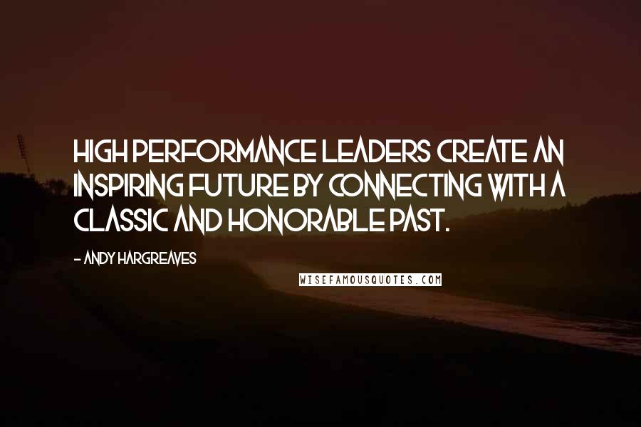 Andy Hargreaves Quotes: High performance leaders create an inspiring future by connecting with a classic and honorable past.