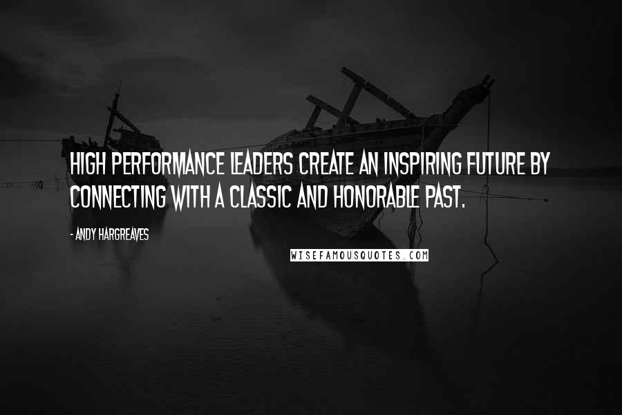 Andy Hargreaves Quotes: High performance leaders create an inspiring future by connecting with a classic and honorable past.