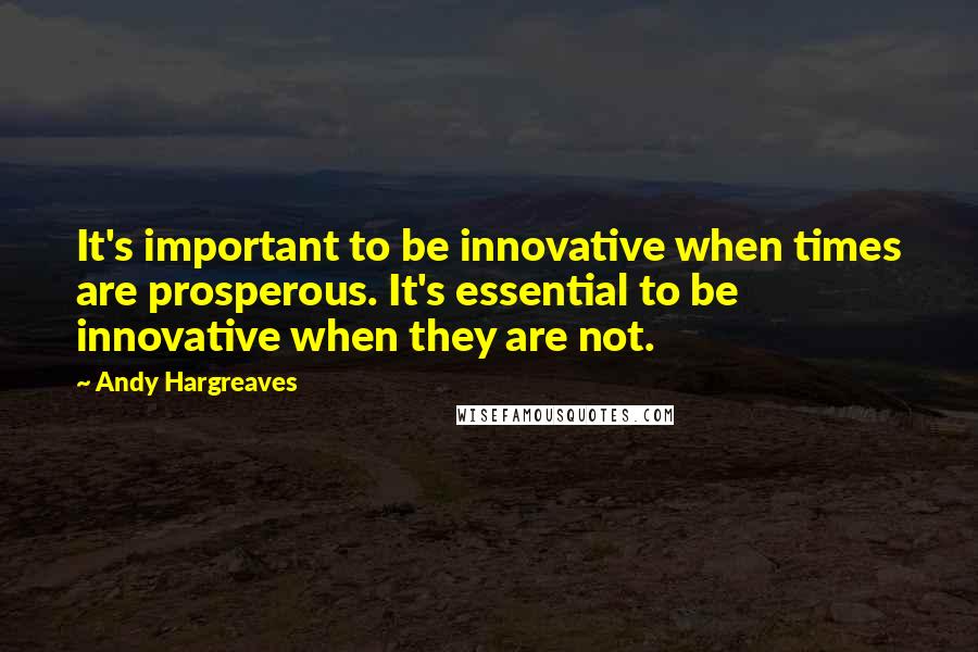 Andy Hargreaves Quotes: It's important to be innovative when times are prosperous. It's essential to be innovative when they are not.