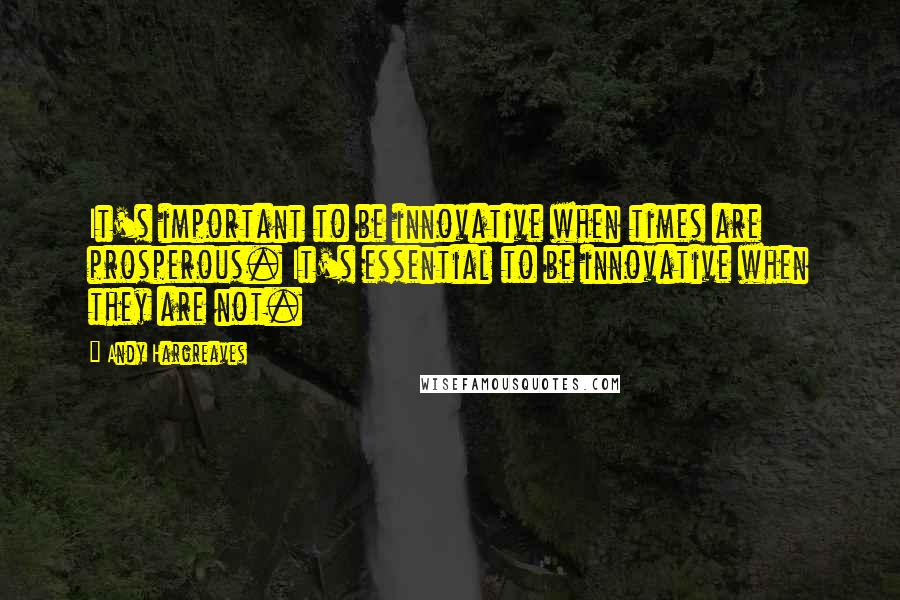 Andy Hargreaves Quotes: It's important to be innovative when times are prosperous. It's essential to be innovative when they are not.