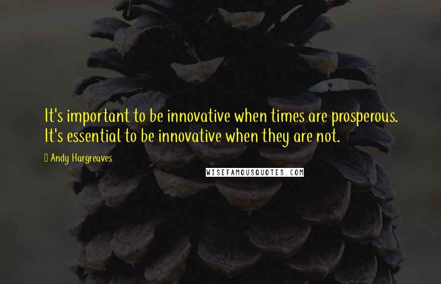 Andy Hargreaves Quotes: It's important to be innovative when times are prosperous. It's essential to be innovative when they are not.