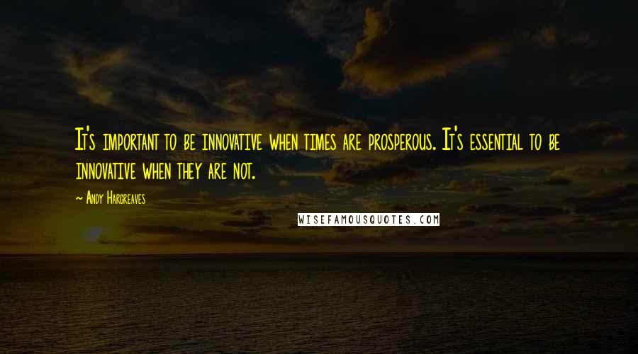 Andy Hargreaves Quotes: It's important to be innovative when times are prosperous. It's essential to be innovative when they are not.