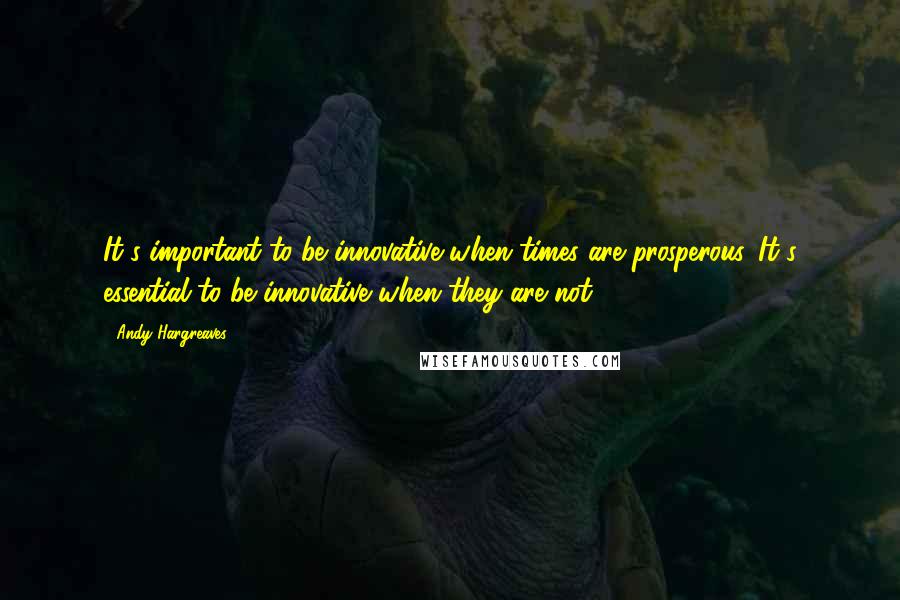 Andy Hargreaves Quotes: It's important to be innovative when times are prosperous. It's essential to be innovative when they are not.