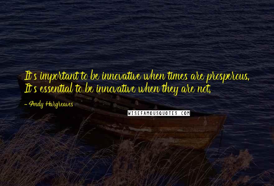 Andy Hargreaves Quotes: It's important to be innovative when times are prosperous. It's essential to be innovative when they are not.