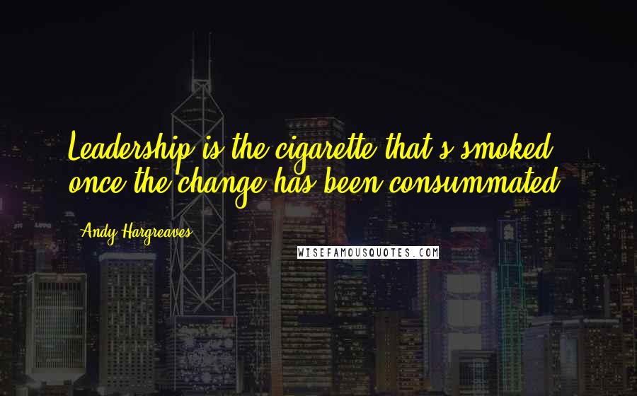 Andy Hargreaves Quotes: Leadership is the cigarette that's smoked once the change has been consummated.