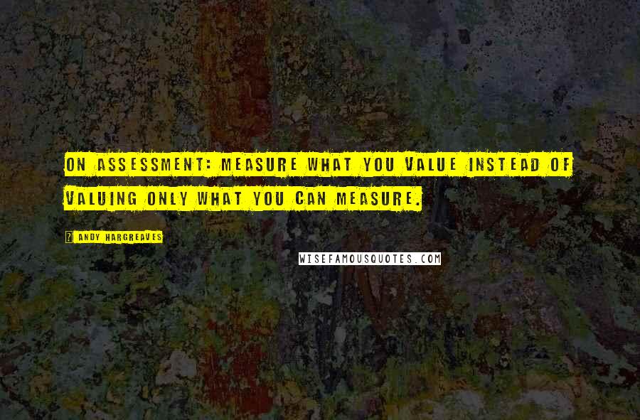 Andy Hargreaves Quotes: On assessment: measure what you value instead of valuing only what you can measure.