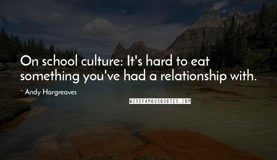 Andy Hargreaves Quotes: On school culture: It's hard to eat something you've had a relationship with.