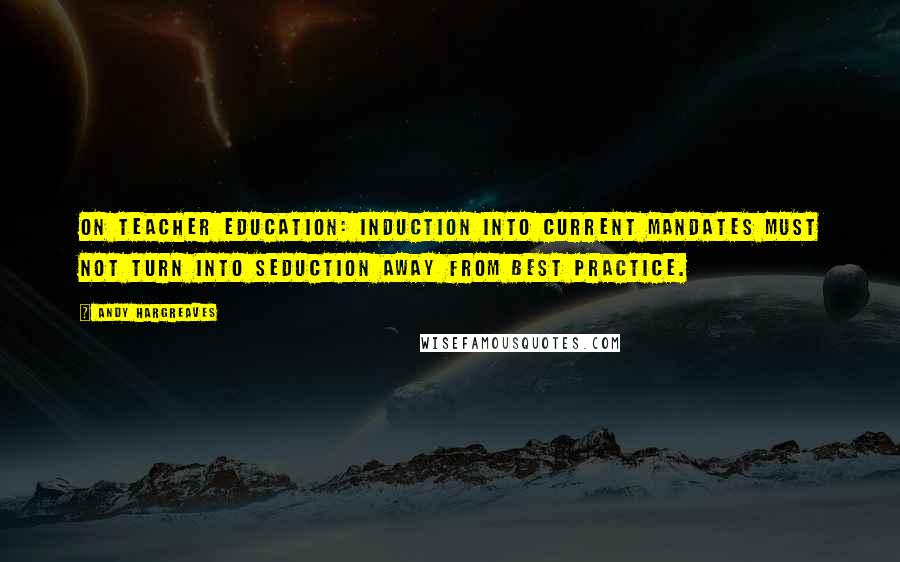 Andy Hargreaves Quotes: On teacher education: induction into current mandates must not turn into seduction away from best practice.