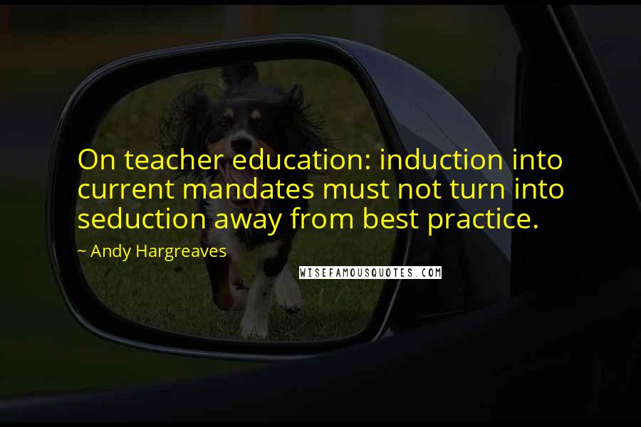 Andy Hargreaves Quotes: On teacher education: induction into current mandates must not turn into seduction away from best practice.