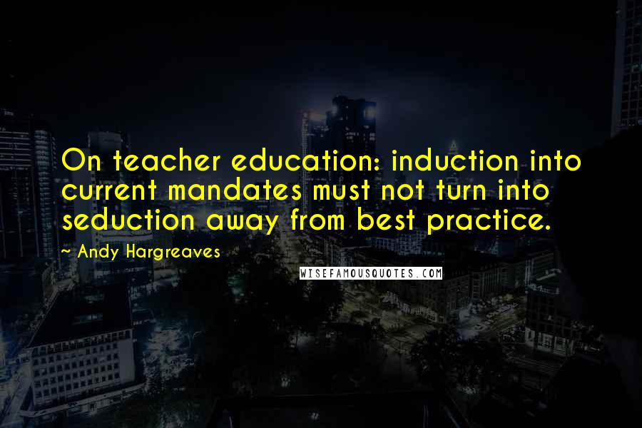 Andy Hargreaves Quotes: On teacher education: induction into current mandates must not turn into seduction away from best practice.