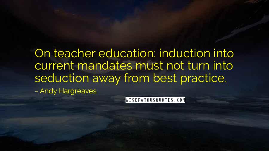 Andy Hargreaves Quotes: On teacher education: induction into current mandates must not turn into seduction away from best practice.