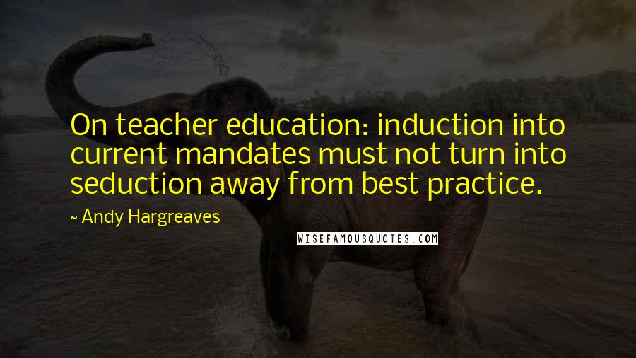 Andy Hargreaves Quotes: On teacher education: induction into current mandates must not turn into seduction away from best practice.