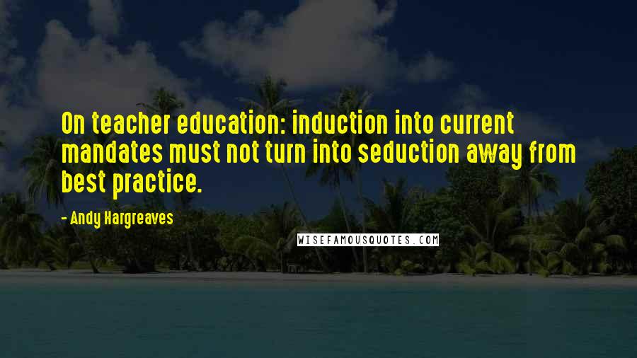 Andy Hargreaves Quotes: On teacher education: induction into current mandates must not turn into seduction away from best practice.