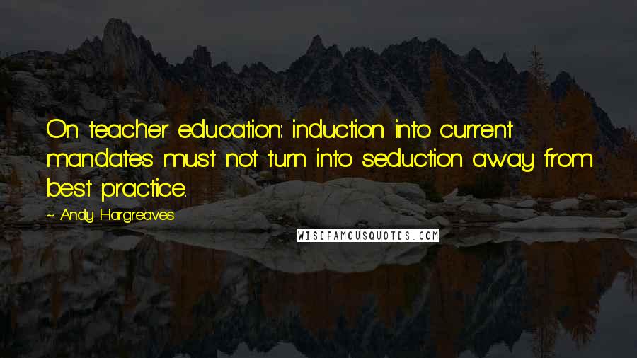 Andy Hargreaves Quotes: On teacher education: induction into current mandates must not turn into seduction away from best practice.