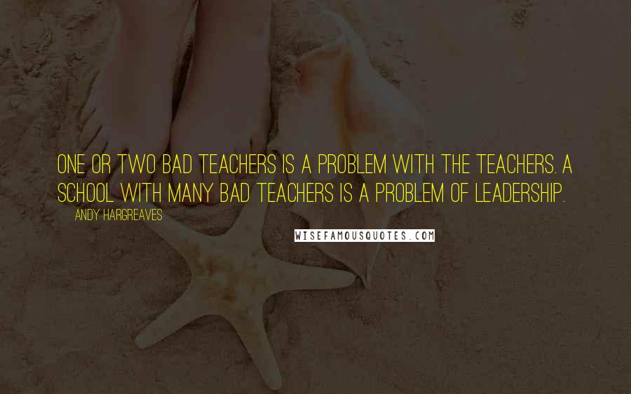 Andy Hargreaves Quotes: One or two bad teachers is a problem with the teachers. A school with many bad teachers is a problem of leadership.