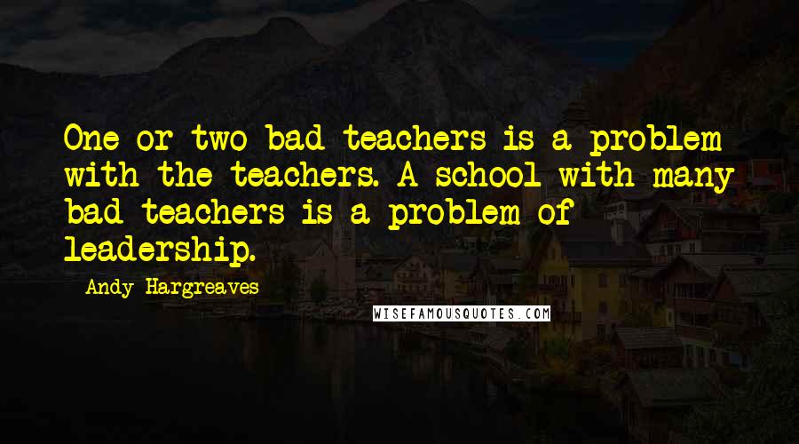 Andy Hargreaves Quotes: One or two bad teachers is a problem with the teachers. A school with many bad teachers is a problem of leadership.
